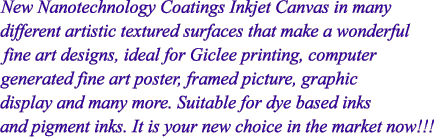 New Nanotechnology Coatings Inkjet Canvas in many 
different artistic textured surfaces that make a wonderful 
fine art designs, ideal for Giclee printing, computer 
generated fine art poster, framed picture, graphic 
display and many more. Suitable for dye based inks 
and pigment inks. It is your new choice in the market now!!!
